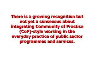 There is a growing recognition but not yet a consensus about integrating Community of Practice (CoP)-style working in the everyday practice of public sector programmes and services. 