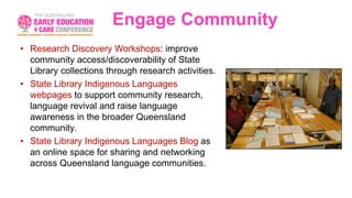 Engage Community
• Research Discovery Workshops: improve
community access/discoverability of State
Library collections through research activities.
• State Library Indigenous Languages
webpages to support community research,
language revival and raise language
awareness in the broader Queensland
community.
• State Library Indigenous Languages Blog as
an online space for sharing and networking
across Queensland language communities.
 