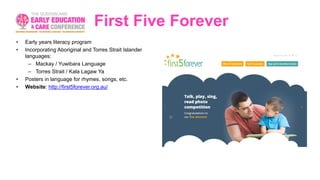First Five Forever
• Early years literacy program
• Incorporating Aboriginal and Torres Strait Islander
languages:
– Mackay / Yuwibara Language
– Torres Strait / Kala Lagaw Ya
• Posters in language for rhymes, songs, etc.
• Website: http://first5forever.org.au/
 