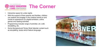 The Corner
• Interactive space for under eights
• With the support of their parents and families, children
can explore and engage in the creative hands-on and
minds-on experience of a digital exhibition, online
games and reading activities.
• Programming includes range of activities: art, craft,
storytelling, etc.
• Some Aboriginal and Torres Strait Islander content such
as storytelling, books which feature language.
 