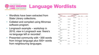 Language Wordlists
• Wordlists have been extracted from
State Library collections.
• Collated and compiled using Miromaa
software program.
• Longreach example – workshop in
2010; view in Longreach was ‘there’s
no language left or recorded’.
• Presented community with ~300 words
from Iningai language plus 500+ words
from neighbouring languages.
 