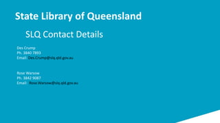 SLQ Contact Details
State Library of Queensland
Des Crump
Ph. 3840 7893
Email: Des.Crump@slq.qld.gov.au
Rose Warsow
Ph. 3842 9087
Email: Rose.Warsow@slq.qld.gov.au
 