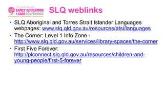SLQ weblinks
• SLQ Aboriginal and Torres Strait Islander Languages
webpages: www.slq.qld.gov.au/resources/atsi/languages
• The Corner: Level 1 Info Zone -
http://www.slq.qld.gov.au/services/library-spaces/the-corner
• First Five Forever:
http://plconnect.slq.qld.gov.au/resources/children-and-
young-people/first-5-forever
 