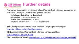 Further details
• For further information on Aboriginal and Torres Strait Islander languages at
the State Library of Queensland, please contact:
kuril dhagun, State Library of Queensland
Stanley Place, South Brisbane Qld. 4101.
PO Box 3488, South Brisbane Qld. 4101.
Telephone: (07) 3840 7666 Fax: (07) 3842 9126
• SLQ Aboriginal and Torres Strait Islander Languages Webpages:
www.slq.qld.gov.au/info/ind/languages
• SLQ Aboriginal and Torres Strait Islander Languages Blog:
http://blogs.slq.qld.gov.au/ilq/
• SLQ New Media Toolkit: www.slq.qld.gov.au/resources/atsi/languages/toolkit
 