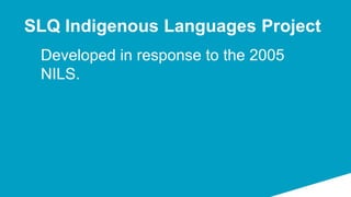 Developed in response to the 2005
NILS.
SLQ Indigenous Languages Project
 