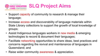 SLQ Project Aims
• Support capacity of community to research & manage their
language;
• Increase access and discoverability of language materials within
State Library collections to support the growth of local knowledge of
groups;
• Assist Indigenous languages workers in new media & emerging
technologies to record & document their languages;
• Facilitate networking opportunities to share ideas, best practices and
concerns regarding the revival and maintenance of languages in
Queensland; and
• Raise wider community awareness & appreciation.
 