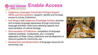 Enable Access
• Indigenous Languages Coordinator & Project Support
Officer part-time positions: research, identify and increase
access to Library Collections.
• kuril dhagun and Indigenous Knowledge Centres: promote
and increase language awareness through community
language activities; build local collecting capacity and
documentation of cultural heritage.
• Documentation of Collections: compilation of language
material (wordlists, vocabularies, etc.); including
digitisation of State Library collections and development of
resource guides for community use.
• Development and dissemination of language resources for
community use.
 