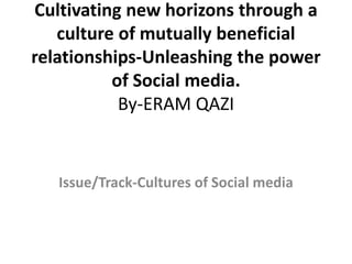Cultivating new horizons through a
culture of mutually beneficial
relationships-Unleashing the power
of Social media.
By-ERAM QAZI
Issue/Track-Cultures of Social media
 
