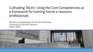 Cultivating TALint: Using the Core Competencies as
a framework for training future e-resource
professionals
MARLENE VAN BALLEGOOIE & JENNIFER BROWNING
UNIVERSITY OF TORONTO LIBRARIES
NASIG 2018
Marlene van Ballegooie & Jennifer Browning
University of Toronto Libraries
NASIG 2018
 