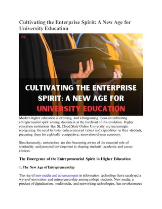 Cultivating the Enterprise Spirit: A New Age for
University Education
Modern higher education is evolving, and a burgeoning focus on cultivating
entrepreneurial spirit among students is at the forefront of this evolution. Higher
education institutions like St. Cloud State Online University are increasingly
recognizing the need to foster entrepreneurial values and capabilities in their students,
preparing them for a globally competitive, innovation-driven economy.
Simultaneously, universities are also becoming aware of the essential role of
spirituality and personal development in shaping students’ academic and career
choices.
The Emergence of the Entrepreneurial Spirit in Higher Education
1. The New Age of Entrepreneurship
The rise of new media and advancements in information technology have catalyzed a
wave of innovation and entrepreneurship among college students. New media, a
product of digitalization, multimedia, and networking technologies, has revolutionized
 