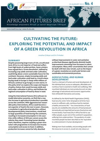 1
24 AUGUST 2012 No. 4
CULTIVATING THE FUTURE:
EXPLORING THE POTENTIAL AND IMPACT
OF A GREEN REVOLUTION IN AFRICA
Jonathan D Moyer and Eric Firnhaber
AFRICAN FUTURES BRIEF
Knowledge empowers Africa! Le savoir émancipe l’Afrique!
www.issafrica.org | www.ifs.du.edu
Summary
Despite possessing large tracts of rich, uncultivated
land, Africa is a net importer of food and suffers
from high levels of undernutrition. Some scholars
have argued that a ‘Green Revolution’, defined by
increasing crop yields and land under cultivation,
could bring about a more sustainable future for the
continent. However, simply increasing yields and
land under cultivation could lead to a world where
buying steak in Europe is cheap while millions of
Africans continue to go hungry or even starve. In
this policy brief we explore the scope and impacts
of policy choices that would increase yields and
land under cultivation in Africa, and facilitate the
regional consumption of food by those in need.
Using the International Futures (IFs) software to
model alternative scenarios, we find that a mas-
sive increase in agricultural production is possible
across the continent. With aggressive but reason-
able policy interventions, Africa could become a
net exporter of food in the next 10 years. However,
a revolution in agricultural production, without
developmental policy interventions, would lead
to large quantities of food leaving the continent,
resulting in increased consumption in rich coun-
tries while millions of Africans cannot access the
calories they need. Promoting human develop-
ment, therefore, requires coupling a green revo-
lution with programmes to increase low-income
consumption and access to food. In addition,
production increases cannot be fully absorbed
without improvements in water and sanitation
as diarrheal diseases significantly diminish health
improvements stemming from increases in caloric
consumption. Many other uncertainties that cannot
be dealt with here also remain, such as the impact
of a green revolution on small-scale farmers and
sustainable environmental practices.
Agricultural and human
development
Food is a vital part of human and social development. At
the individual level, access to adequate, affordable and
nutritious food is essential to health and wellbeing. Well-
nourished individuals are more productive and can take
advantage of educational and economic opportunities
that will benefit themselves and society.
As defined by the World Health Organisation (WHO),
food security exists ’when all people at all times have
access to sufficient, safe, nutritious food to maintain
a healthy and active life’.1
Two characteristics of food
security are availability (the amounts of food produced
domestically and imported) and access (food prices and
income levels). Food insecurity in Africa has led to 240
million people, 25 per cent of the continent’s population,
suffering from undernutrition.2
The pandemic of under-
nourished people has been described as the ’equivalent
to a disinvestment in human development’.3
Making more food available, and providing people with
the resources to access it, would not only reduce un-
 