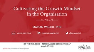 @MHWILLEKE | CULTIVATING THE GROWTH MINDSET
Cultivating the Growth Mindset
in the Organisation
MARIAN WILLEKE, PHD
MHWILLEKE.COM /IN/MARIANWILLEKE @MHWILLEKE
CA TECHNOLOGIES – PERFORMANCE CONSULTING CoP
March 17, 2016
 