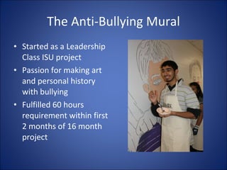 The Anti-Bullying Mural Started as a Leadership Class ISU project Passion for making art and personal history with bullying Fulfilled 60 hours requirement within first 2 months of 16 month project 