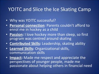 YO!TC and Slice the Ice Skating Camp Why was YO!TC successful? Personal connection : Parents couldnt afford to enrol me in hockey as a child Passion :  I love hockey more than sleep, so first program was centred around skating Contributed Skills :  Leadership, skating ability Learned Skills :  Organizational skills, communication skills Impact :  Made me respect and appreciate the perspectives of younger people, made me passionate about helping others in financial need 