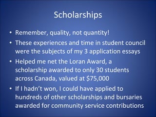 Scholarships Remember, quality, not quantity! These experiences and time in student council were the subjects of my 3 application essays Helped me net the Loran Award, a  scholarship awarded to only 30 students across Canada, valued at $75,000 If I hadnt won, I could have applied to hundreds of other scholarships and bursaries awarded for community service contributions 