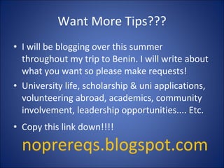 Want More Tips??? I will be blogging over this summer throughout my trip to Benin. I will write about what you want so please make requests! University life, scholarship & uni applications, volunteering abroad, academics, community involvement, leadership opportunities.... Etc. Copy this link down!!!!  noprereqs.blogspot.com 
