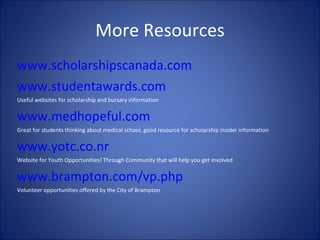More Resources www.scholarshipscanada.com   www.studentawards.com   Useful websites for scholarship and bursary information  www.medhopeful.com   Great for students thinking about medical school, good resource for scholarship insider information www.yotc.co.nr Website for Youth Opportunities! Through Community that will help you get involved www.brampton.com/vp.php Volunteer opportunities offered by the City of Brampton 
