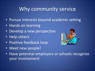 Why community service Pursue interests beyond academic setting Hands on learning Develop a new perspective Help others Positive feedback loop  Meet new people! Have potential employers or schools recognize your involvement 