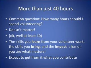More than just 40 hours Common question: How many hours should I spend volunteering? Doesnt matter! (ok, well at least 40) The skills you  learn  from your volunteer work, the skills you  bring , and the  impact  it has on you are what matters!  Expect to get from it what you contribute 