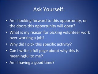 Ask Yourself: Am I looking forward to this opportunity, or the doors this opportunity will open? What is my reason for picking volunteer work over working a job? Why did I pick this specific activity? Can I write a full page about why this is meaningful to me? Am I having a good time? 