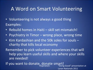 A Word on Smart Volunteering Volunteering is not always a good thing Examples: Rebuild homes in Haiti C skill set mismatch! Psychiatry in Timor C wrong place, wrong time Kim Kardashian and the 50k soles for souls C charity that kills local economy Remember to pick volunteer experiences that will help you learn useful skills and where your skills are needed! If you want to donate, donate smart! Inspiration:  Doing Good presentation at  Loran Nationals 2011 