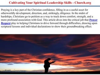 Cultivating Your Spiritual Leadership Skills - Church.org
Praying is a key part of the Christian confidence, filling in as a useful asset for
otherworldly development, direction, and, strikingly, diligence. In the midst of
hardships, Christians go to petition as a way to track down comfort, strength, and a
more profound association with God. This article dives into the critical job that Prayer
Request play in helping Christians to drive forward through difficulties, drawing upon
scriptural lessons and individual declarations to show their groundbreaking effect.
 