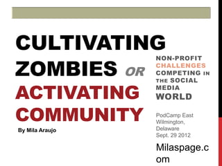 CULTIVATING
ZOMBIES OR
                 NON-PROFIT
                 CHALLENGES
                 COMPETING IN
                 THE SOCIAL


ACTIVATING       MEDIA
                 WORLD

COMMUNITY        PodCamp East
                 Wilmington,
By Mila Araujo   Delaware
                 Sept. 29 2012

                 Milaspage.c
                 om
 