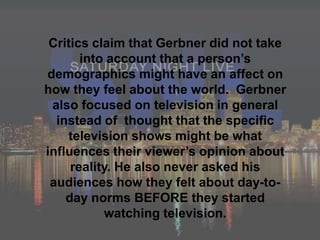 Critics claim that Gerbner did not take into account that a person’s demographics might have an affect on how they feel about the world.  Gerbner also focused on television in general instead of  thought that the specific television shows might be what influences their viewer’s opinion about reality. He also never asked his audiences how they felt about day-to-day norms BEFORE they started watching television.  
