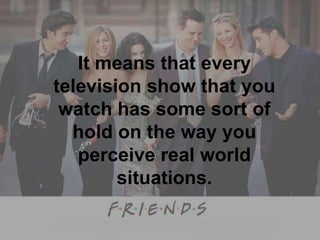 It means that every television show that you watch has some sort of hold on the way you perceive real world situations. 