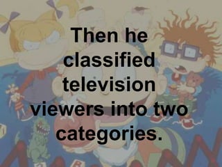 Then he classified television viewers into two categories.  