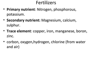 Fertilizers
• Primary nutrient: Nitrogen, phosphorous,
potassium.
• Secondary nutrient: Magnesium, calcium,
sulphur.
• Trace element: copper, iron, manganese, boron,
zinc.
• corbon, oxygen,hydrogen, chlorine (from water
and air)
 