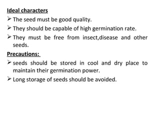 Ideal characters
 The seed must be good quality.
 They should be capable of high germination rate.
 They must be free from insect,disease and other
seeds.
Precautions:
 seeds should be stored in cool and dry place to
maintain their germination power.
 Long storage of seeds should be avoided.
 