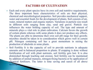  Each and every plant species have its own soil and nutritive requirements.
The three important basic characteristics of soils are their physical,
chemical and microbiological properties. Soil provides mechanical support,
water and essential foods for the development of plants. Soil consists of air,
water, mineral matters and organic matters. Variations in particle size result
in different soils ranging from clay, sand and gravel. Particle size
influences the water holding capacity of soil. The type and amount of
minerals plays a vital role in plant cultivation. Calcium favors the growth
of certain plants whereas with some plants it does not produce any effects.
The plants are able to determine their own soil pH range for their growth;
microbes should be taken in to consideration which grows well in certain
pH. Nitrogen containing soil has a great momentum in raising the
production of alkaloids in some plants.
 Soil Fertility It is the capacity of soil to provide nutrients in adequate
amounts and in balanced proportion to plants. If cropping is done without
fortification of soil with plant nutrients, soil fertility gets lost. It is also
diminished through leaching and erosion. Soil fertility can be maintained
by addition of animal manures, nitrogen-fixing bacteria or by application of
chemical fertilizers. The latter is time saving and surest of all above
techniques.
 