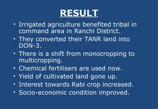 RESULT Irrigated agriculture benefited tribal in command area in Ranchi District. They converted their TANR land into DON-3. There is a shift from monocropping to multicropping. Chemical fertilisers are used now. Yield of cultivated land gone up. Interest towards Rabi crop increased. Socio-economic condition improved. 