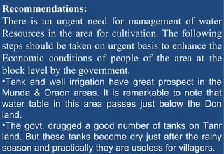 Recommendations:  There is an urgent need for management of water Resources in the area for cultivation. The following steps should be taken on urgent basis to enhance the Economic conditions of people of the area at the block level by the government.  Tank and well irrigation have great prospect in the Munda & Oraon areas. It is remarkable to note that water table in this area passes just below the Don land. The govt. drugged a good number of tanks on Tanr land. But these tanks become dry just after the rainy season and practically they are useless for villagers. 