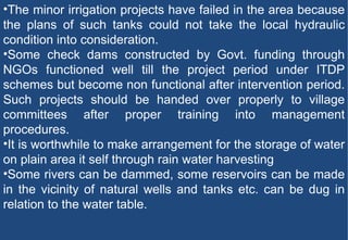 The minor irrigation projects have failed in the area because the plans of such tanks could not take the local hydraulic condition into consideration. Some check dams constructed by Govt. funding through NGOs functioned well till the project period under ITDP schemes but become non functional after intervention period. Such projects should be handed over properly to village committees after proper training into management procedures. It is worthwhile to make arrangement for the storage of water on plain area it self through rain water harvesting Some rivers can be dammed, some reservoirs can be made in the vicinity of natural wells and tanks etc. can be dug in relation to the water table. 