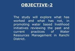 OBJECTIVE-2 The study will explore what has worked and what has not, in promoting water based livelihood initiatives reviewing the past and current practices of Water Resources Management in Ranchi District. 