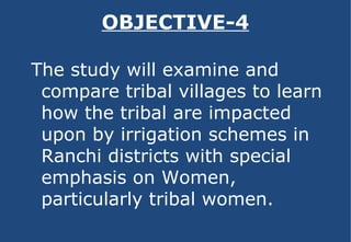 OBJECTIVE-4 The study will examine and compare tribal villages to learn how the tribal are impacted upon by irrigation schemes in Ranchi districts with special emphasis on Women, particularly tribal women. 