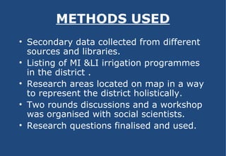 METHODS USED Secondary data collected from different sources and libraries. Listing of MI &LI irrigation programmes in the district . Research areas located on map in a way to represent the district holistically. Two rounds discussions and a workshop was organised with social scientists. Research questions finalised and used. 