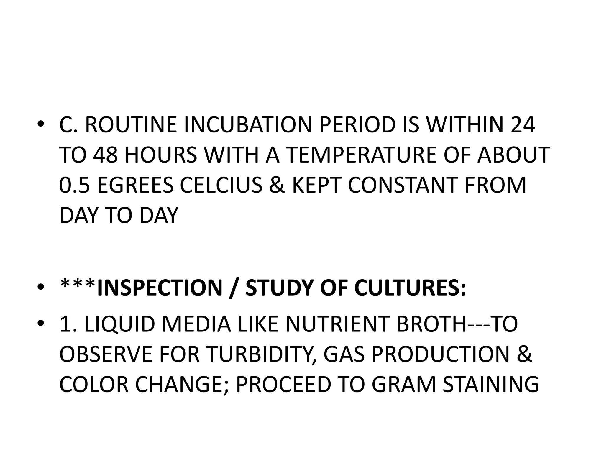 • C. ROUTINE INCUBATION PERIOD IS WITHIN 24
TO 48 HOURS WITH A TEMPERATURE OF ABOUT
0.5 EGREES CELCIUS & KEPT CONSTANT FROM
DAY TO DAY
• ***INSPECTION / STUDY OF CULTURES:
• 1. LIQUID MEDIA LIKE NUTRIENT BROTH---TO
OBSERVE FOR TURBIDITY, GAS PRODUCTION &
COLOR CHANGE; PROCEED TO GRAM STAINING
 