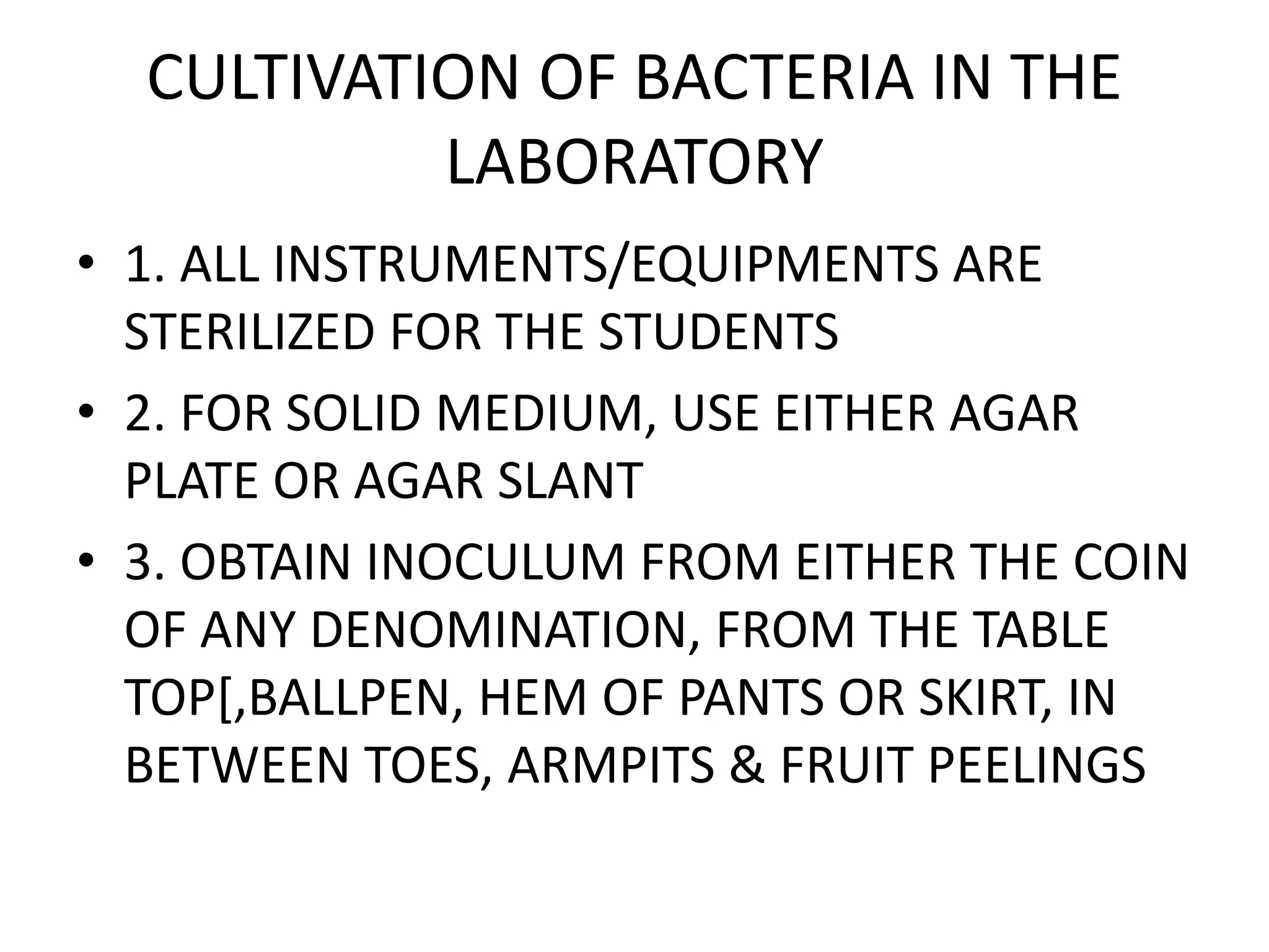 CULTIVATION OF BACTERIA IN THE
LABORATORY
• 1. ALL INSTRUMENTS/EQUIPMENTS ARE
STERILIZED FOR THE STUDENTS
• 2. FOR SOLID MEDIUM, USE EITHER AGAR
PLATE OR AGAR SLANT
• 3. OBTAIN INOCULUM FROM EITHER THE COIN
OF ANY DENOMINATION, FROM THE TABLE
TOP[,BALLPEN, HEM OF PANTS OR SKIRT, IN
BETWEEN TOES, ARMPITS & FRUIT PEELINGS
 