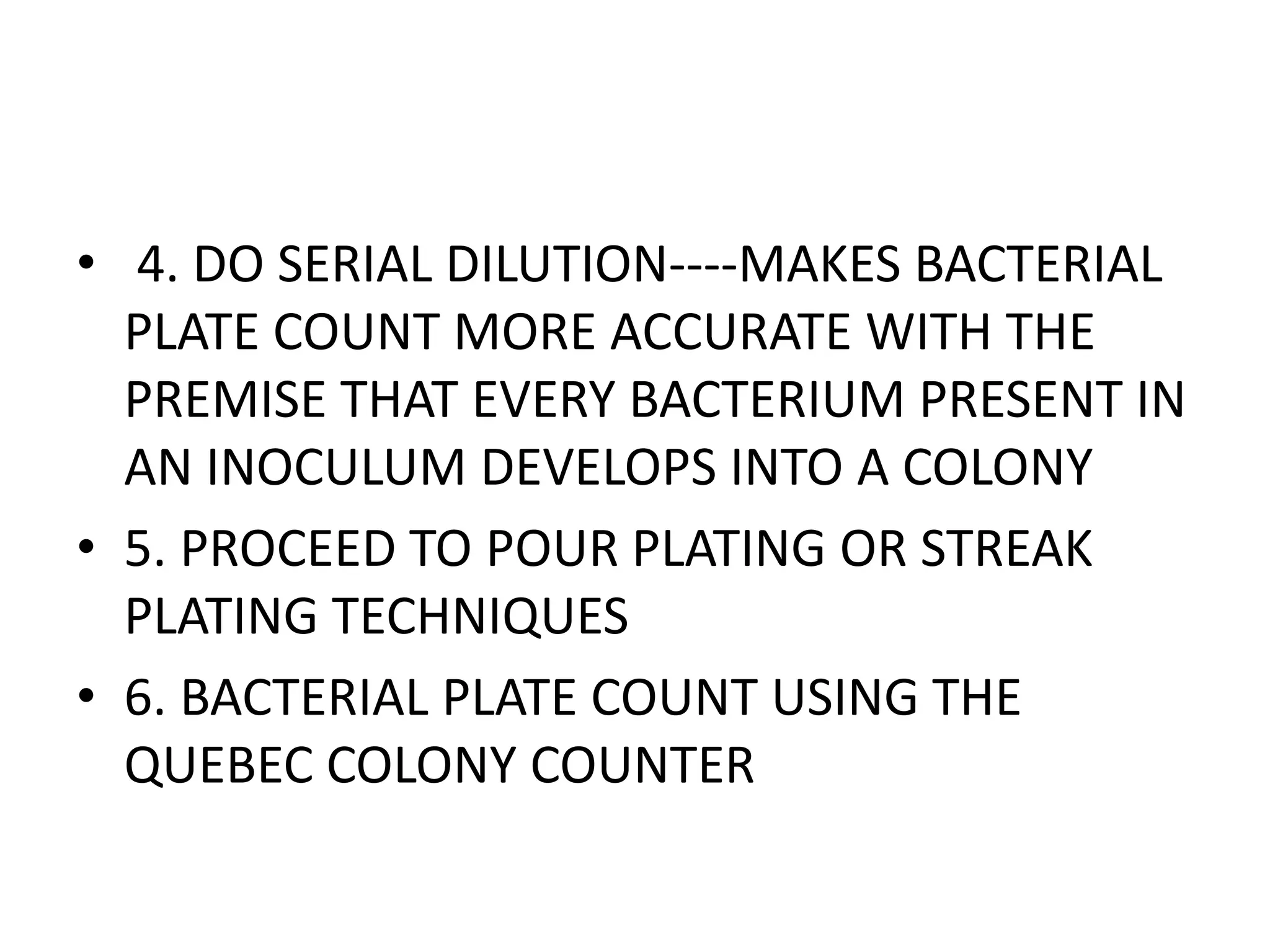 • 4. DO SERIAL DILUTION----MAKES BACTERIAL
PLATE COUNT MORE ACCURATE WITH THE
PREMISE THAT EVERY BACTERIUM PRESENT IN
AN INOCULUM DEVELOPS INTO A COLONY
• 5. PROCEED TO POUR PLATING OR STREAK
PLATING TECHNIQUES
• 6. BACTERIAL PLATE COUNT USING THE
QUEBEC COLONY COUNTER
 