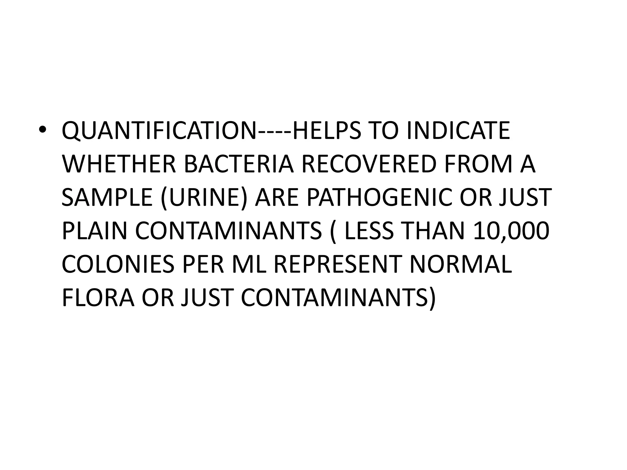 • QUANTIFICATION----HELPS TO INDICATE
WHETHER BACTERIA RECOVERED FROM A
SAMPLE (URINE) ARE PATHOGENIC OR JUST
PLAIN CONTAMINANTS ( LESS THAN 10,000
COLONIES PER ML REPRESENT NORMAL
FLORA OR JUST CONTAMINANTS)
 