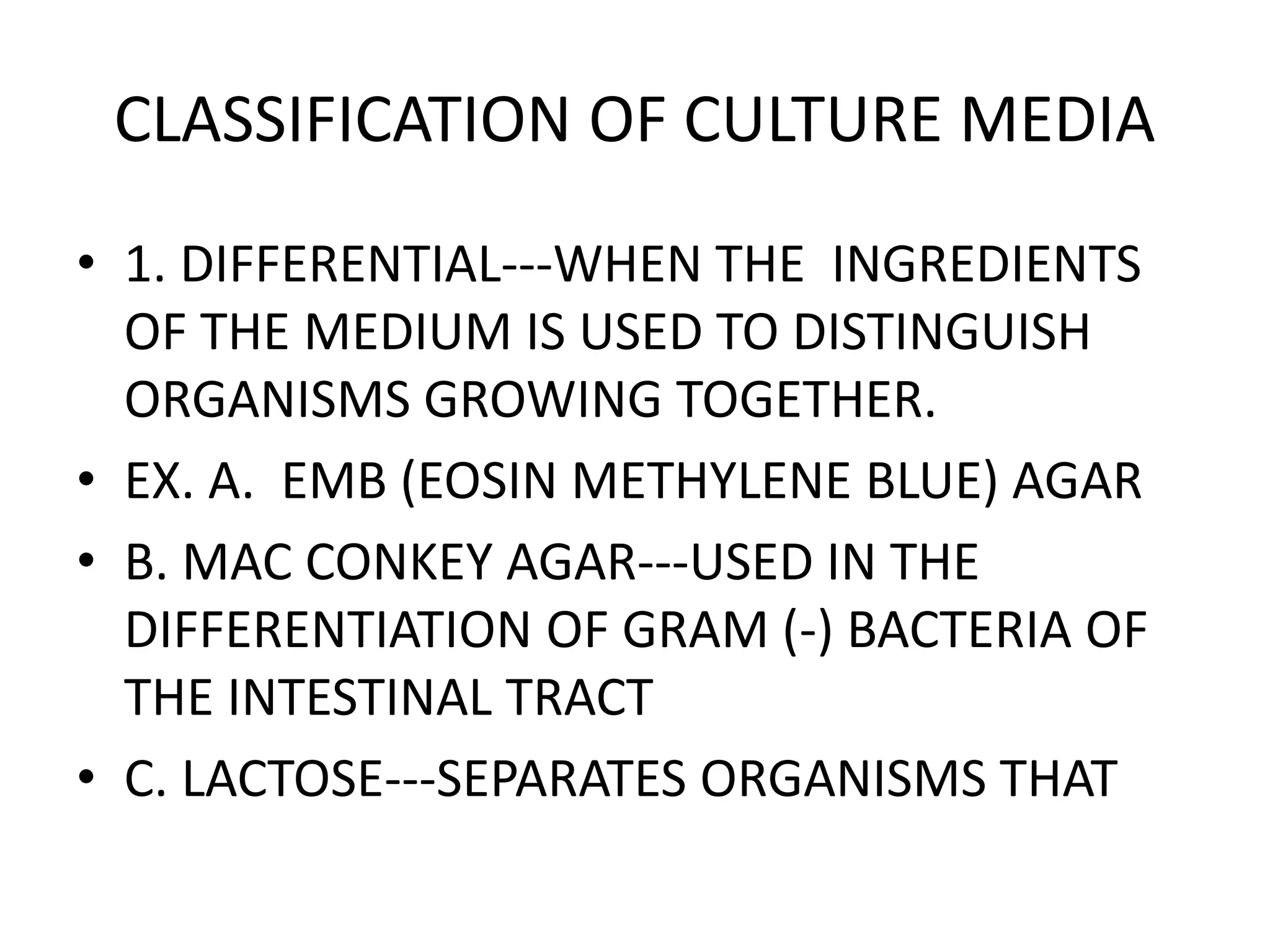 CLASSIFICATION OF CULTURE MEDIA
• 1. DIFFERENTIAL---WHEN THE INGREDIENTS
OF THE MEDIUM IS USED TO DISTINGUISH
ORGANISMS GROWING TOGETHER.
• EX. A. EMB (EOSIN METHYLENE BLUE) AGAR
• B. MAC CONKEY AGAR---USED IN THE
DIFFERENTIATION OF GRAM (-) BACTERIA OF
THE INTESTINAL TRACT
• C. LACTOSE---SEPARATES ORGANISMS THAT
 