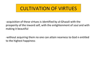 CULTIVATION OF VIRTUES
-acquisition of these virtues is identified by al-Ghazali with the
prosperity of the inward self, with the enlightenment of soul and with
making it beautiful
-without acquiring them no one can attain nearness to God n entitled
to the highest happiness
 
