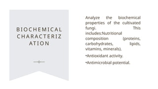 B I O C H E M I C A L
C H A R A C T E R I Z
AT I O N
Analyze the biochemical
properties of the cultivated
fungi. This
includes:Nutritional
composition (proteins,
carbohydrates, lipids,
vitamins, minerals).
•Antioxidant activity.
•Antimicrobial potential.
 