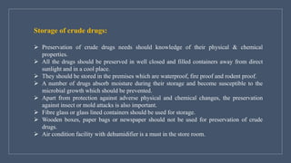 Storage of crude drugs:
➢ Preservation of crude drugs needs should knowledge of their physical & chemical
properties.
➢ All the drugs should be preserved in well closed and filled containers away from direct
sunlight and in a cool place.
➢ They should be stored in the premises which are waterproof, fire proof and rodent proof.
➢ A number of drugs absorb moisture during their storage and become susceptible to the
microbial growth which should be prevented.
➢ Apart from protection against adverse physical and chemical changes, the preservation
against insect or mold attacks is also important.
➢ Fibre glass or glass lined containers should be used for storage.
➢ Wooden boxes, paper bags or newspaper should not be used for preservation of crude
drugs.
➢ Air condition facility with dehumidifier is a must in the store room.
 