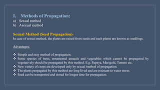 I. Methods of Propagation:
a) Sexual method
b) Asexual method
Sexual Method (Seed Propagation)-
In case of sexual method, the plants are raised from seeds and such plants are known as seedlings.
Advantages:
❖ Simple and easy method of propagation.
❖ Some species of trees, ornamental annuals and vegetables which cannot be propagated by
vegetatively should be propagated by this method. E.g. Papaya, Marigold, Tomato etc.
❖ New variety of crops are developed only by sexual method of propagation.
❖ The plants propagated by this method are long lived and are resistant to water stress.
❖ Seed can be transported and stored for longer time for propagation.
 