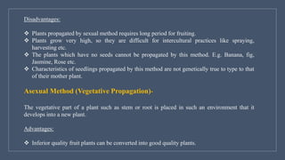 Disadvantages:
❖ Plants propagated by sexual method requires long period for fruiting.
❖ Plants grow very high, so they are difficult for intercultural practices like spraying,
harvesting etc.
❖ The plants which have no seeds cannot be propagated by this method. E.g. Banana, fig,
Jasmine, Rose etc.
❖ Characteristics of seedlings propagated by this method are not genetically true to type to that
of their mother plant.
Asexual Method (Vegetative Propagation)-
The vegetative part of a plant such as stem or root is placed in such an environment that it
develops into a new plant.
Advantages:
❖ Inferior quality fruit plants can be converted into good quality plants.
 