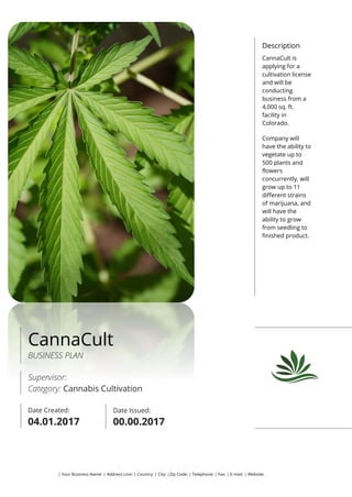 Description
CannaCult is
applying for a
cultivation license
and will be
conducting
business from a
4,000 sq. ft.
facility in
Colorado.
Company will
have the ability to
vegetate up to
500 plants and
flowers
concurrently, will
grow up to 11
different strains
of marijuana, and
will have the
ability to grow
from seedling to
finished product.
CannaCult
BUSINESS PLAN
Supervisor:
Category: Cannabis Cultivation
Date Created:
00.00.2017
Date Issued:
00.00.2017
| Your Business Name: | Address Line: | Country: | City: |Zip Code: | Telephone: | Fax: | E-mail: | Website:
 